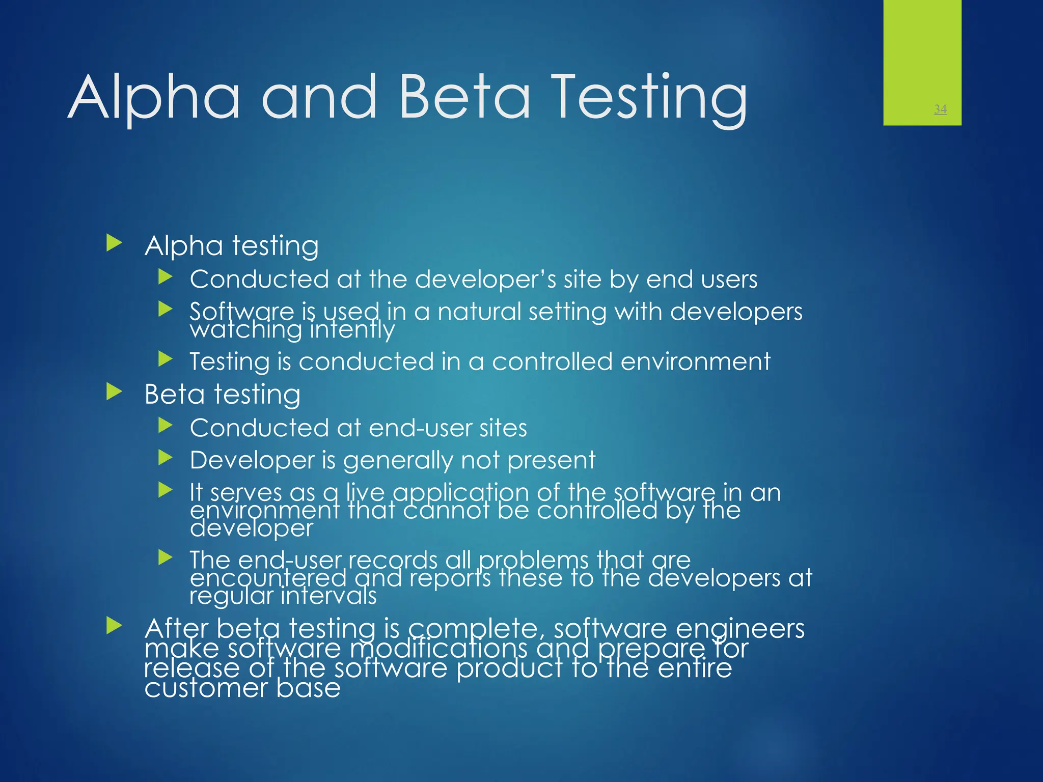 Alpha and Beta Testing
 Alpha testing
 Conducted at the developer’s site by end users
 Software is used in a natural setting with developers
watching intently
 Testing is conducted in a controlled environment
 Beta testing
 Conducted at end-user sites
 Developer is generally not present
 It serves as a live application of the software in an
environment that cannot be controlled by the
developer
 The end-user records all problems that are
encountered and reports these to the developers at
regular intervals
 After beta testing is complete, software engineers
make software modifications and prepare for
release of the software product to the entire
customer base
34
 