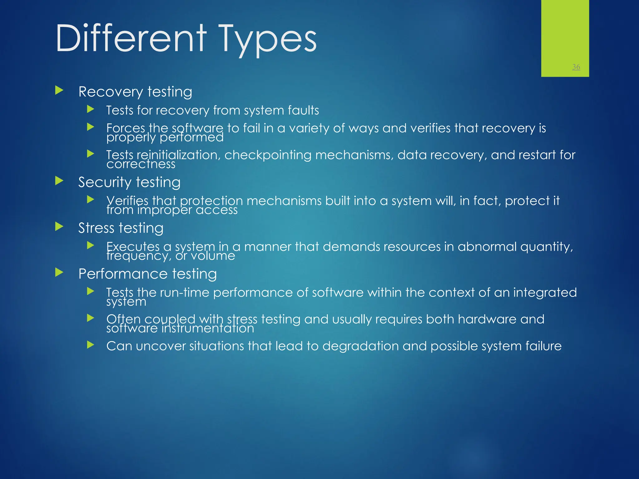 Different Types
 Recovery testing
 Tests for recovery from system faults
 Forces the software to fail in a variety of ways and verifies that recovery is
properly performed
 Tests reinitialization, checkpointing mechanisms, data recovery, and restart for
correctness
 Security testing
 Verifies that protection mechanisms built into a system will, in fact, protect it
from improper access
 Stress testing
 Executes a system in a manner that demands resources in abnormal quantity,
frequency, or volume
 Performance testing
 Tests the run-time performance of software within the context of an integrated
system
 Often coupled with stress testing and usually requires both hardware and
software instrumentation
 Can uncover situations that lead to degradation and possible system failure
36
 