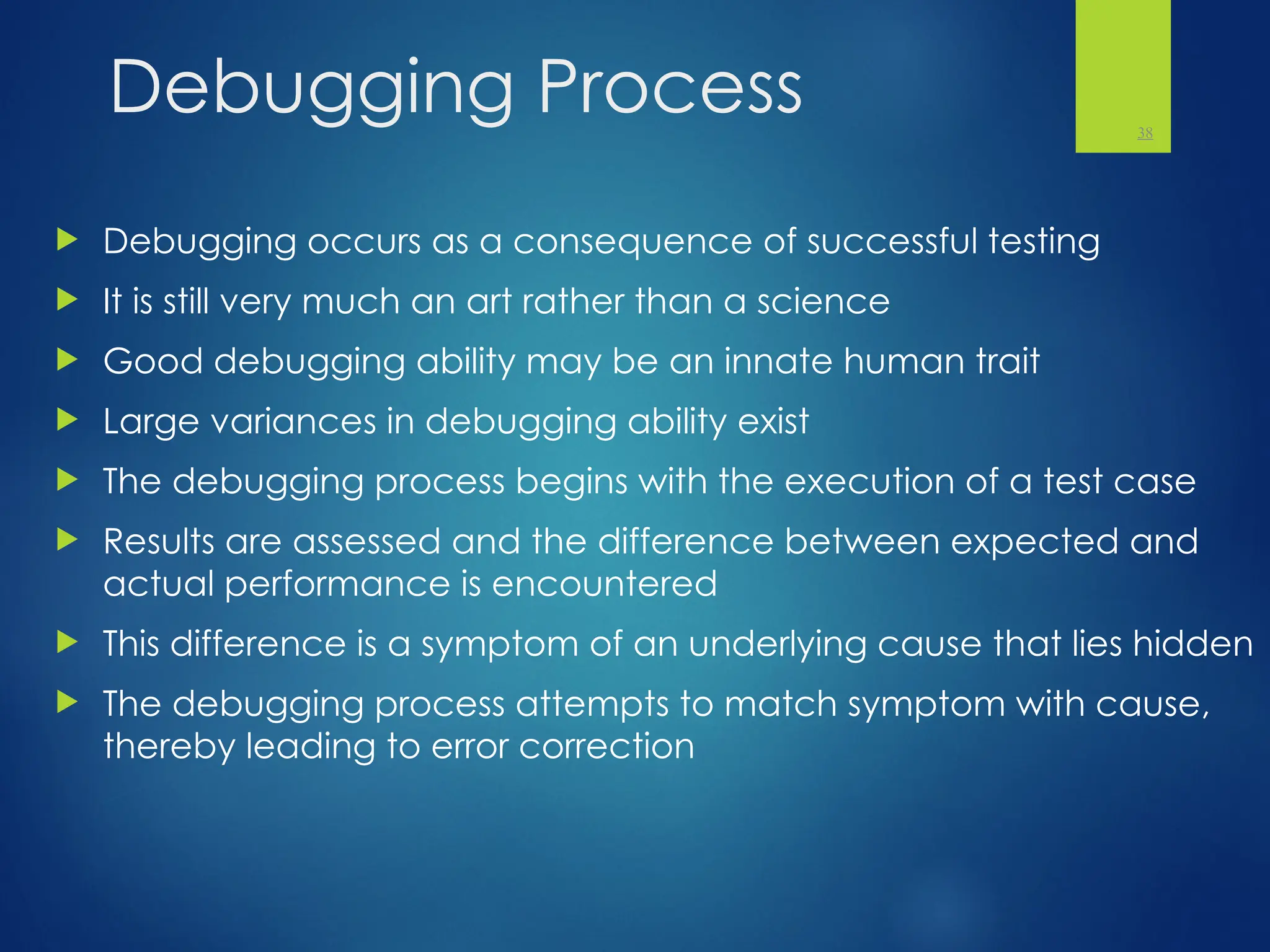 Debugging Process
 Debugging occurs as a consequence of successful testing
 It is still very much an art rather than a science
 Good debugging ability may be an innate human trait
 Large variances in debugging ability exist
 The debugging process begins with the execution of a test case
 Results are assessed and the difference between expected and
actual performance is encountered
 This difference is a symptom of an underlying cause that lies hidden
 The debugging process attempts to match symptom with cause,
thereby leading to error correction
38
 