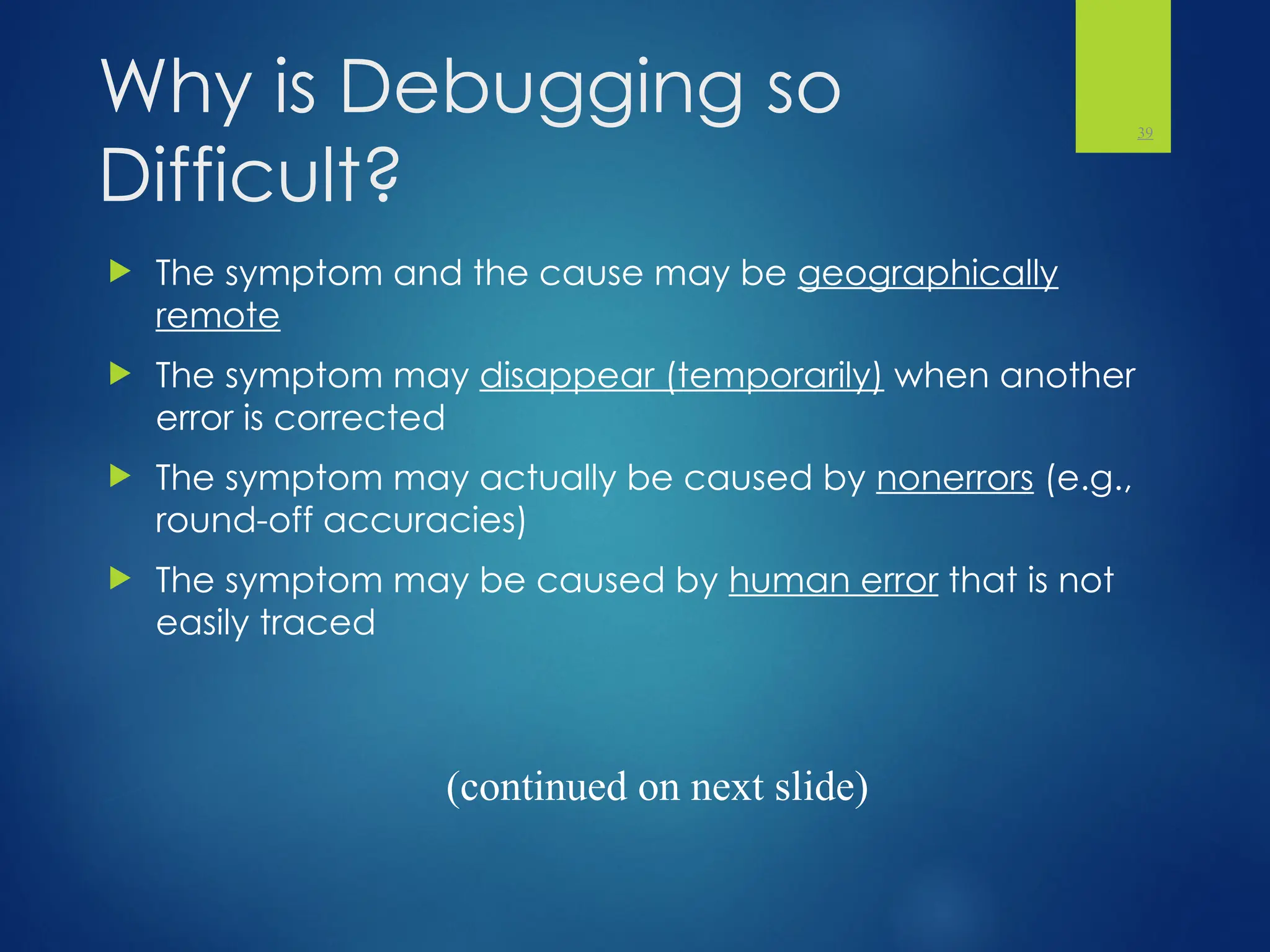 Why is Debugging so
Difficult?
 The symptom and the cause may be geographically
remote
 The symptom may disappear (temporarily) when another
error is corrected
 The symptom may actually be caused by nonerrors (e.g.,
round-off accuracies)
 The symptom may be caused by human error that is not
easily traced
39
(continued on next slide)
 