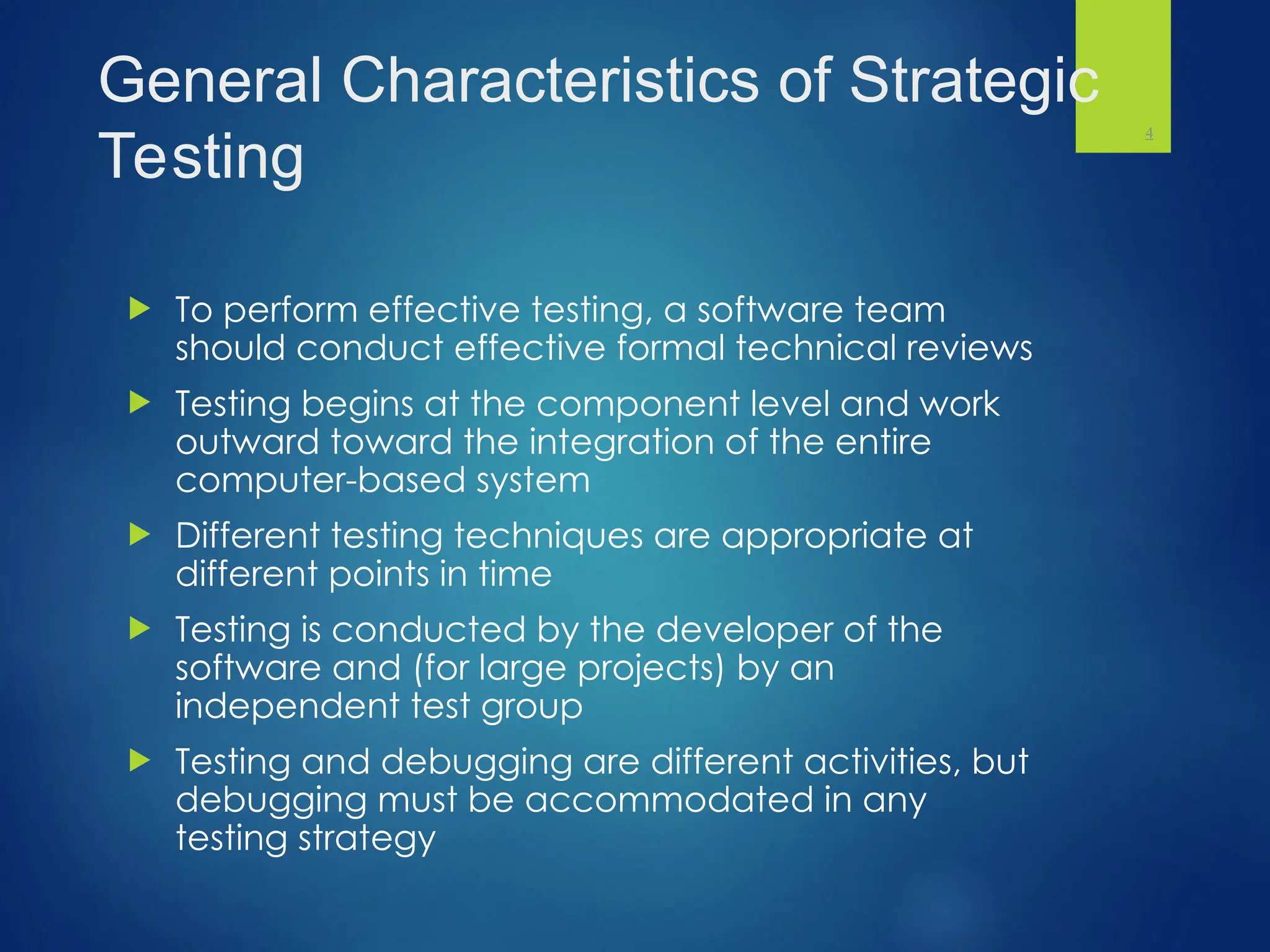 General Characteristics of Strategic
Testing
 To perform effective testing, a software team
should conduct effective formal technical reviews
 Testing begins at the component level and work
outward toward the integration of the entire
computer-based system
 Different testing techniques are appropriate at
different points in time
 Testing is conducted by the developer of the
software and (for large projects) by an
independent test group
 Testing and debugging are different activities, but
debugging must be accommodated in any
testing strategy
4
 