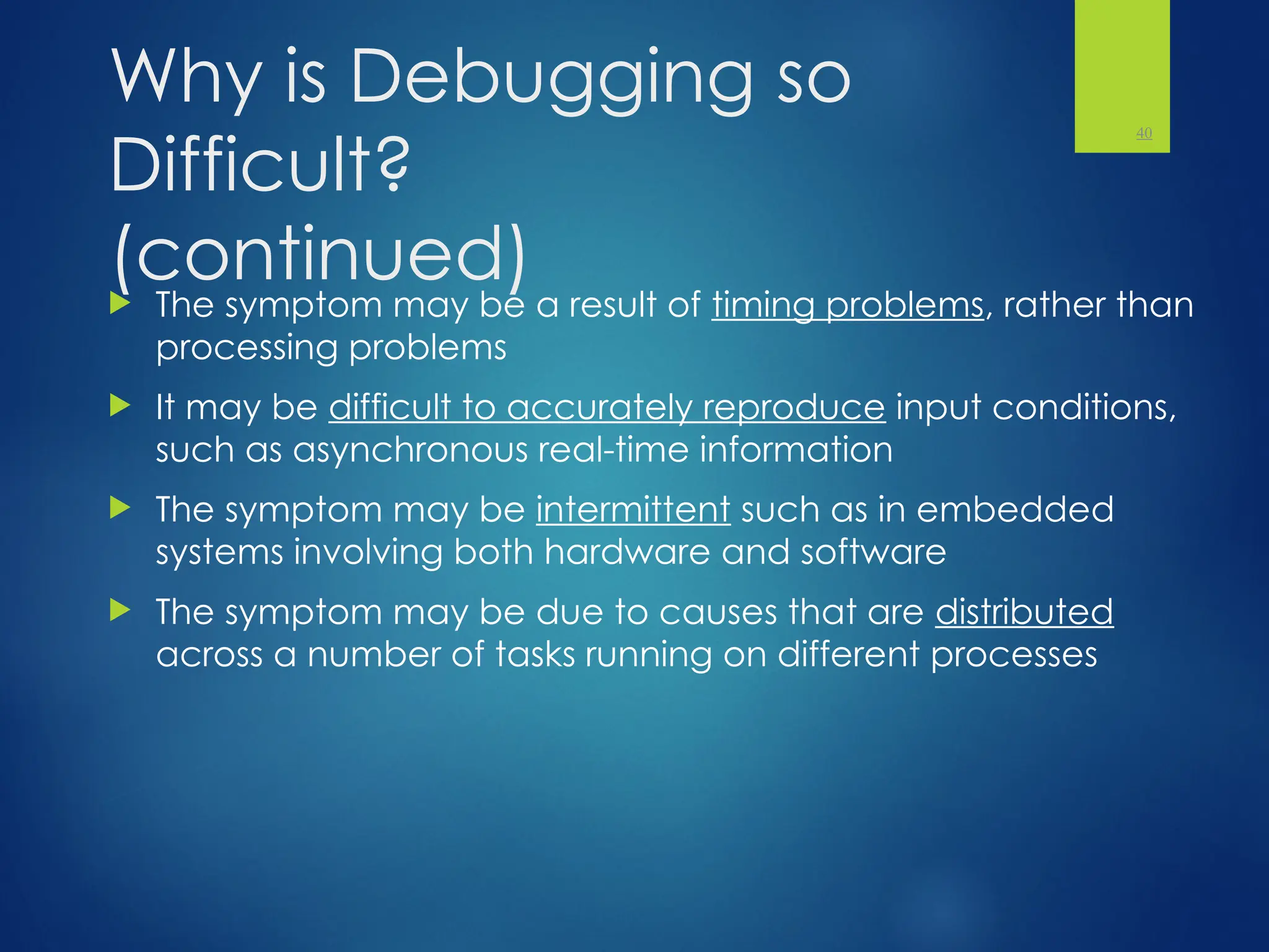 Why is Debugging so
Difficult?
(continued)
 The symptom may be a result of timing problems, rather than
processing problems
 It may be difficult to accurately reproduce input conditions,
such as asynchronous real-time information
 The symptom may be intermittent such as in embedded
systems involving both hardware and software
 The symptom may be due to causes that are distributed
across a number of tasks running on different processes
40
 
