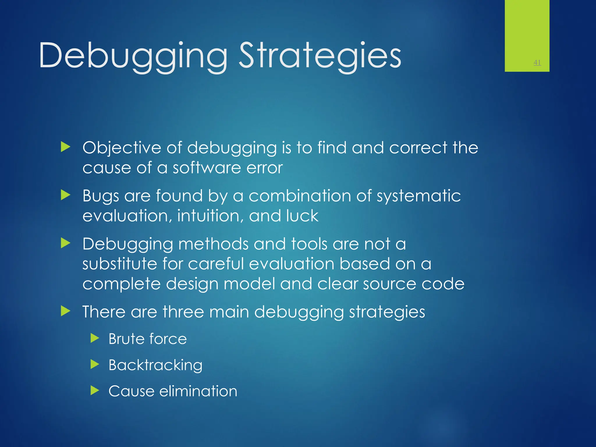 Debugging Strategies
 Objective of debugging is to find and correct the
cause of a software error
 Bugs are found by a combination of systematic
evaluation, intuition, and luck
 Debugging methods and tools are not a
substitute for careful evaluation based on a
complete design model and clear source code
 There are three main debugging strategies
 Brute force
 Backtracking
 Cause elimination
41
 