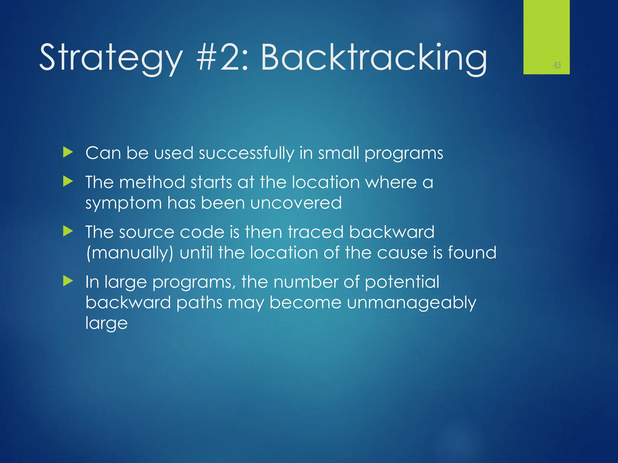 Strategy #2: Backtracking
 Can be used successfully in small programs
 The method starts at the location where a
symptom has been uncovered
 The source code is then traced backward
(manually) until the location of the cause is found
 In large programs, the number of potential
backward paths may become unmanageably
large
43
 