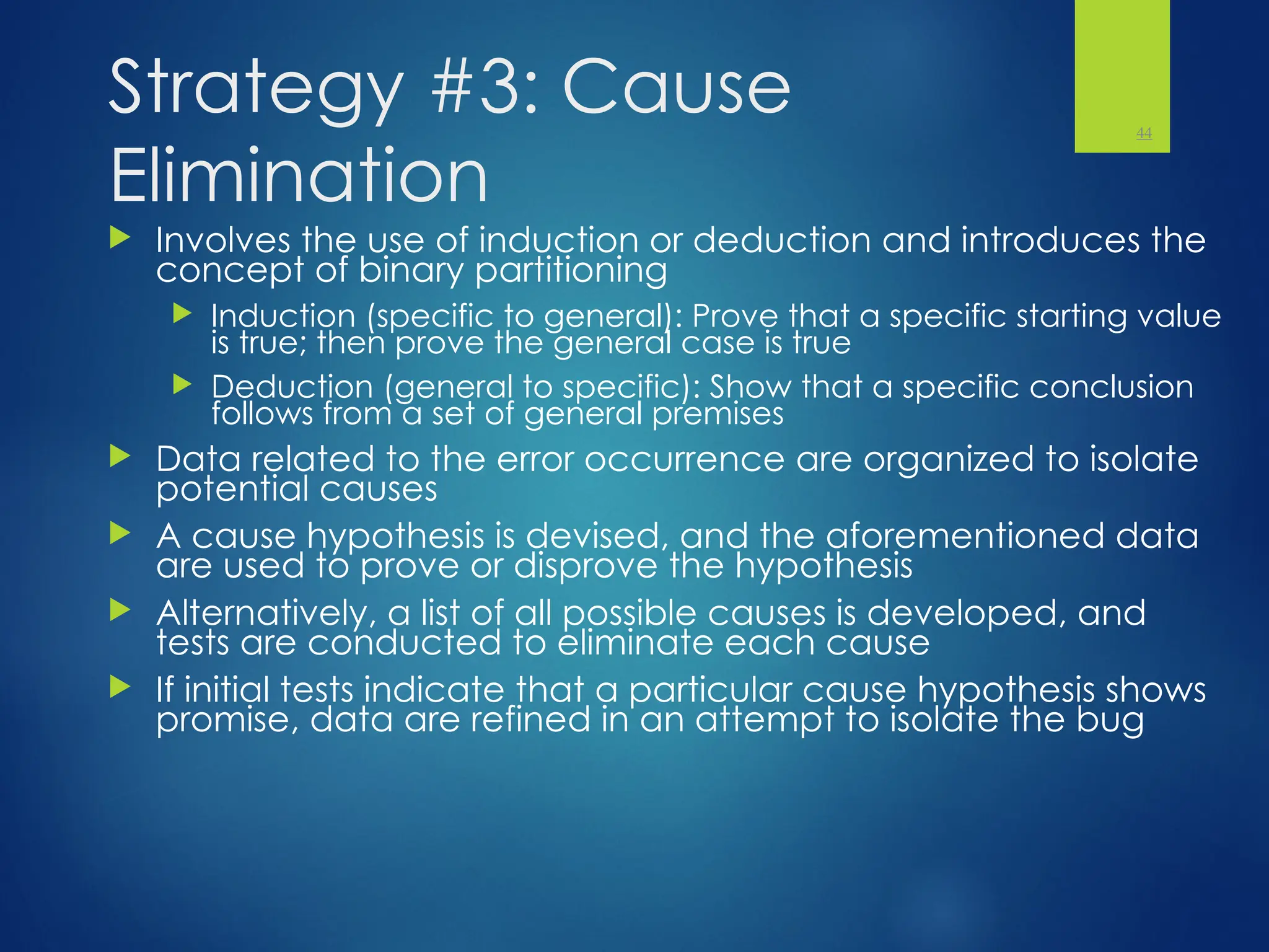 Strategy #3: Cause
Elimination
 Involves the use of induction or deduction and introduces the
concept of binary partitioning
 Induction (specific to general): Prove that a specific starting value
is true; then prove the general case is true
 Deduction (general to specific): Show that a specific conclusion
follows from a set of general premises
 Data related to the error occurrence are organized to isolate
potential causes
 A cause hypothesis is devised, and the aforementioned data
are used to prove or disprove the hypothesis
 Alternatively, a list of all possible causes is developed, and
tests are conducted to eliminate each cause
 If initial tests indicate that a particular cause hypothesis shows
promise, data are refined in an attempt to isolate the bug
44
 