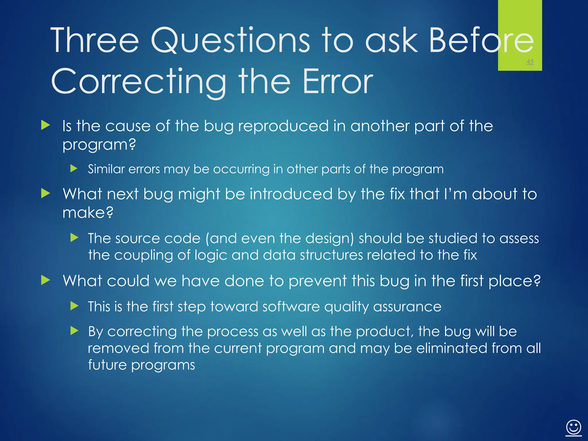 Three Questions to ask Before
Correcting the Error
 Is the cause of the bug reproduced in another part of the
program?
 Similar errors may be occurring in other parts of the program
 What next bug might be introduced by the fix that I’m about to
make?
 The source code (and even the design) should be studied to assess
the coupling of logic and data structures related to the fix
 What could we have done to prevent this bug in the first place?
 This is the first step toward software quality assurance
 By correcting the process as well as the product, the bug will be
removed from the current program and may be eliminated from all
future programs
45

 