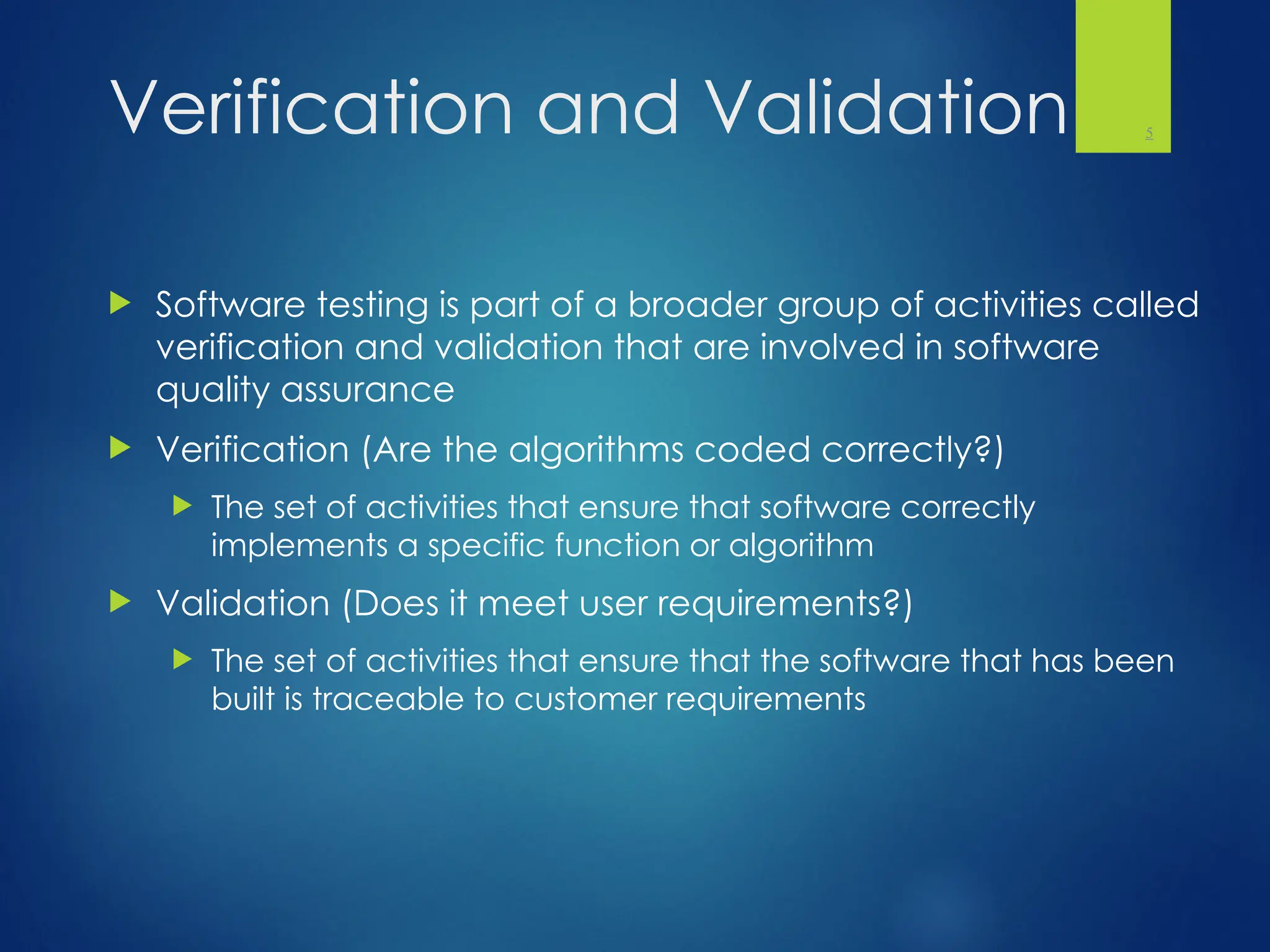 Verification and Validation
 Software testing is part of a broader group of activities called
verification and validation that are involved in software
quality assurance
 Verification (Are the algorithms coded correctly?)
 The set of activities that ensure that software correctly
implements a specific function or algorithm
 Validation (Does it meet user requirements?)
 The set of activities that ensure that the software that has been
built is traceable to customer requirements
5
 
