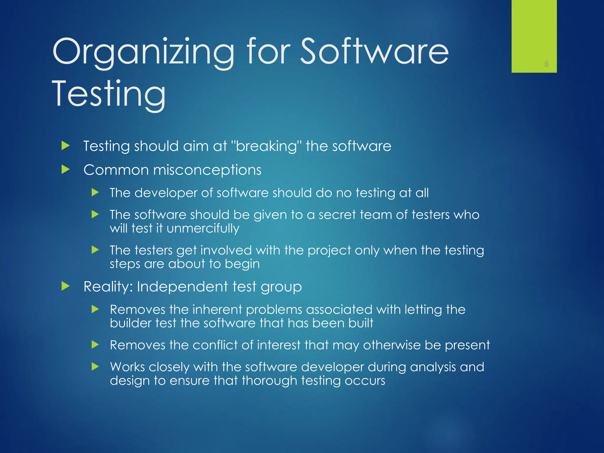 Organizing for Software
Testing
 Testing should aim at "breaking" the software
 Common misconceptions
 The developer of software should do no testing at all
 The software should be given to a secret team of testers who
will test it unmercifully
 The testers get involved with the project only when the testing
steps are about to begin
 Reality: Independent test group
 Removes the inherent problems associated with letting the
builder test the software that has been built
 Removes the conflict of interest that may otherwise be present
 Works closely with the software developer during analysis and
design to ensure that thorough testing occurs
6
 