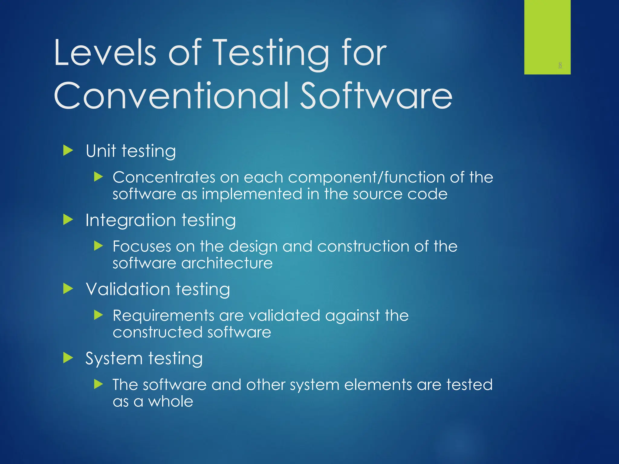 Levels of Testing for
Conventional Software
 Unit testing
 Concentrates on each component/function of the
software as implemented in the source code
 Integration testing
 Focuses on the design and construction of the
software architecture
 Validation testing
 Requirements are validated against the
constructed software
 System testing
 The software and other system elements are tested
as a whole
8
 