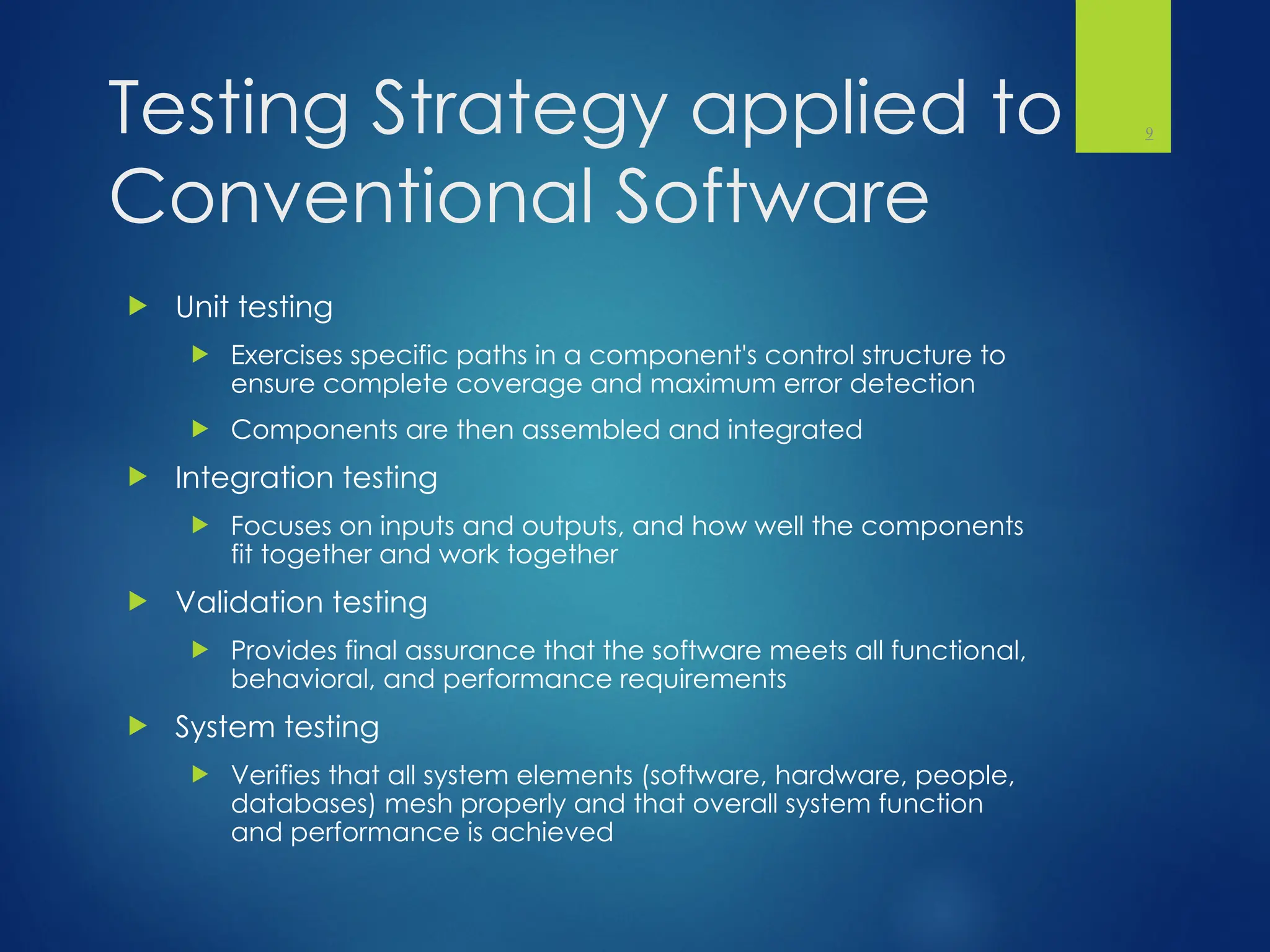 Testing Strategy applied to
Conventional Software
 Unit testing
 Exercises specific paths in a component's control structure to
ensure complete coverage and maximum error detection
 Components are then assembled and integrated
 Integration testing
 Focuses on inputs and outputs, and how well the components
fit together and work together
 Validation testing
 Provides final assurance that the software meets all functional,
behavioral, and performance requirements
 System testing
 Verifies that all system elements (software, hardware, people,
databases) mesh properly and that overall system function
and performance is achieved
9
 
