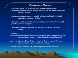 Equivalence Classes Equivalence classes can be defined using the following guidelines: - If an input condition specifies a range, one valid and two invalid equivalence  class are defined. - If an input condition requires a specific value, one valid and two invalid  equivalence classes are defined. - If an input condition specifies a member of a set, one valid and one invalid  equivalence classes are defined. - If an input condition is Boolean, one valid and one invalid classes are  defined. Examples: area code: input condition, Boolean - the area code may or may not be present. input condition, range  - value defined between 200 and 900 password: input condition, Boolean - a password nay or may not be present. input condition, value - six character string. command: input condition, set - containing commands noted before. 
