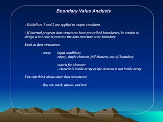 Boundary Value Analysis - Guidelines 1 and 2 are applied to output condition. - If internal program data structures have prescribed boundaries, be certain to design a test case to exercise the data structure at its boundary Such as data structures: - array input condition: empty, single element, full element, out-of-boundary search for element: - element is inside array or the element is not inside array You can think about other data structures: - list, set, stack, queue, and tree 