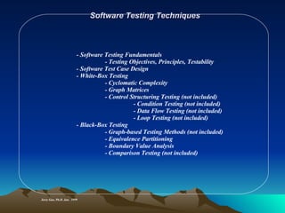 Software Testing Techniques Jerry Gao, Ph.D. Jan.  1999 - Software Testing Fundamentals - Testing Objectives, Principles, Testability - Software Test Case Design - White-Box Testing - Cyclomatic Complexity - Graph Matrices - Control Structuring Testing (not included) - Condition Testing (not included) - Data Flow Testing (not included) - Loop Testing (not included) - Black-Box Testing - Graph-based Testing Methods (not included) - Equivalence Partitioning - Boundary Value Analysis - Comparison Testing (not included) 
