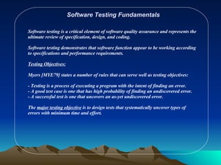 Software Testing Fundamentals Software testing is a critical element of software quality assurance and represents the ultimate review of specification, design, and coding. Software testing demonstrates that software function appear to be working according to specifications and performance requirements. Testing Objectives: Myers [MYE79] states a number of rules that can serve well as testing objectives: - Testing is a process of executing a program with the intent of finding an error. - A good test case is one that has high probability of finding an undiscovered error. - A successful test is one that uncovers an as-yet undiscovered error. The  major testing objective  is to design tests that systematically uncover types of errors with minimum time and effort. 