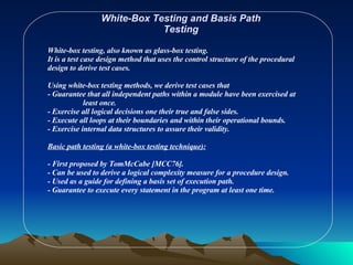White-Box Testing and Basis Path Testing White-box testing, also known as glass-box testing. It is a test case design method that uses the control structure of the procedural design to derive test cases. Using white-box testing methods, we derive test cases that - Guarantee that all independent paths within a module have been exercised at  least once. - Exercise all logical decisions one their true and false sides. - Execute all loops at their boundaries and within their operational bounds. - Exercise internal data structures to assure their validity. Basic path testing (a white-box testing technique):   - First proposed by TomMcCabe [MCC76]. - Can be used to derive a logical complexity measure for a procedure design. - Used as a guide for defining a basis set of execution path. - Guarantee to execute every statement in the program at least one time. 