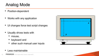 © 2015 Progress Software Corporation. All rights reserved.12
Analog Mode
• Position-dependent
• Works with any application
• UI changes force test script changes
• Usually drives tests with
• mouse,
• keyboard and
• other such manual user inputs
• Less maintainable
y
x
 