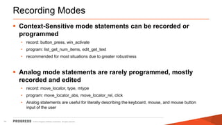© 2015 Progress Software Corporation. All rights reserved.14
Recording Modes
 Context-Sensitive mode statements can be recorded or
programmed
• record: button_press, win_activate
• program: list_get_num_items, edit_get_text
• recommended for most situations due to greater robustness
 Analog mode statements are rarely programmed, mostly
recorded and edited
• record: move_locator, type, mtype
• program: move_locator_abs, move_locator_rel, click
• Analog statements are useful for literally describing the keyboard, mouse, and mouse button
input of the user
 