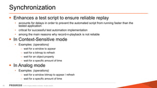 © 2015 Progress Software Corporation. All rights reserved.16
Synchronization
 Enhances a test script to ensure reliable replay
• accounts for delays in order to prevent the automated script from running faster than the
tested application
• critical for successful test automation implementation
• among the main reasons why record-n-playback is not reliable
 In Context-Sensitive mode
• Examples: (operations)
– wait for a window to appear
– wait for a bitmap to refresh
– wait for an object property
– wait for a specific amount of time
 In Analog mode
• Examples: (operations)
– wait for a window bitmap to appear / refresh
– wait for a specific amount of time
 