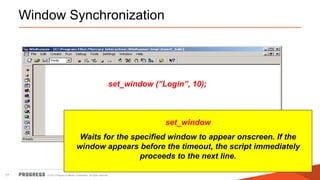 © 2015 Progress Software Corporation. All rights reserved.17
Window Synchronization
invoke_application(“Notepad”,””, “c:temp”, SW_SHOW);
set_window (”Login”, 10);
edit_set(“User ID:”, “guest”);
edit_set(“Password:”, “mercury”);
button_press(“OK”);set_window
Waits for the specified window to appear onscreen. If the
window appears before the timeout, the script immediately
proceeds to the next line.
 
