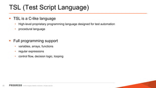 © 2015 Progress Software Corporation. All rights reserved.20
TSL (Test Script Language)
 TSL is a C-like language
• High-level proprietary programming language designed for test automation
• procedural language
 Full programming support
• variables, arrays, functions
• regular expressions
• control flow, decision logic, looping
 