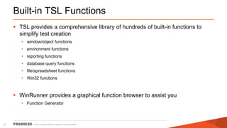 © 2015 Progress Software Corporation. All rights reserved.21
Built-in TSL Functions
 TSL provides a comprehensive library of hundreds of built-in functions to
simplify test creation
• window/object functions
• environment functions
• reporting functions
• database query functions
• file/spreadsheet functions
• Win32 functions
 WinRunner provides a graphical function browser to assist you
• Function Generator
 