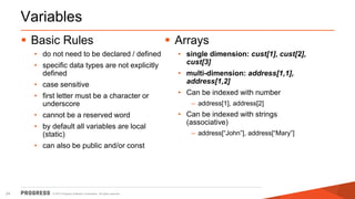 © 2015 Progress Software Corporation. All rights reserved.24
Variables
 Basic Rules
• do not need to be declared / defined
• specific data types are not explicitly
defined
• case sensitive
• first letter must be a character or
underscore
• cannot be a reserved word
• by default all variables are local
(static)
• can also be public and/or const
 Arrays
• single dimension: cust[1], cust[2],
cust[3]
• multi-dimension: address[1,1],
address[1,2]
• Can be indexed with number
– address[1], address[2]
• Can be indexed with strings
(associative)
– address[“John”], address[“Mary”]
 