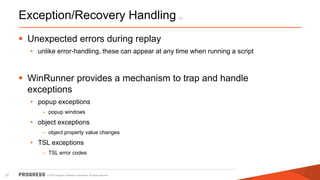 © 2015 Progress Software Corporation. All rights reserved.27
Exception/Recovery Handling (*)
 Unexpected errors during replay
• unlike error-handling, these can appear at any time when running a script
 WinRunner provides a mechanism to trap and handle
exceptions
• popup exceptions
– popup windows
• object exceptions
– object property value changes
• TSL exceptions
– TSL error codes
 