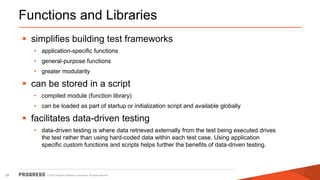 © 2015 Progress Software Corporation. All rights reserved.28
Functions and Libraries
 simplifies building test frameworks
• application-specific functions
• general-purpose functions
• greater modularity
 can be stored in a script
• compiled module (function library)
• can be loaded as part of startup or initialization script and available globally
 facilitates data-driven testing
• data-driven testing is where data retrieved externally from the test being executed drives
the test rather than using hard-coded data within each test case. Using application
specific custom functions and scripts helps further the benefits of data-driven testing.
 
