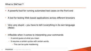 © 2015 Progress Software Corporation. All rights reserved.30
What is SilkTest ?
 A powerful tool for running automated test cases on the front end
• A tool for testing Web based applications across different browsers
• Very very stupid – you have to tell it everything in its own language
(4test)
• Inflexible when it comes to interpreting your commands
• It cannot guess at what you mean
• It requires a certain syntax with certain words
– This can be quite maddening
 