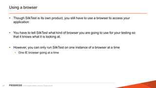 © 2015 Progress Software Corporation. All rights reserved.32
Using a browser
 Though SilkTest is its own product, you still have to use a browser to access your
application
 You have to tell SilkTest what kind of browser you are going to use for your testing so
that it knows what it is looking at.
 However, you can only run SilkTest on one instance of a browser at a time
• One IE browser going at a time
 