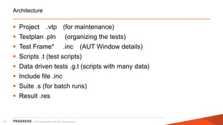 © 2015 Progress Software Corporation. All rights reserved.33
Architecture
 Project .vtp (for maintenance)
 Testplan .pln (organizing the tests)
 Test Frame* .inc (AUT Window details)
 Scripts .t (test scripts)
 Data driven tests .g.t (scripts with many data)
 Include file .inc
 Suite .s (for batch runs)
 Result .res
 