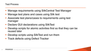 © 2015 Progress Software Corporation. All rights reserved.34
Test Process
 Manage requirements using SilkCentral Test Manager
 Manage test plans and cases using Silk test
 Associate test plans/cases to requirements using test
manager
 Declare GUI declarations using SilkTest
 Develop scripts for atomic activities first so that they can be
reused later
 Develop scripts using SilkTest and run them
 Track defects using Defect Tracker
 