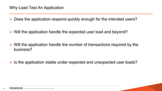 © 2015 Progress Software Corporation. All rights reserved.39
Why Load Test An Application
 Does the application respond quickly enough for the intended users?
 Will the application handle the expected user load and beyond?
 Will the application handle the number of transactions required by the
business?
 Is the application stable under expected and unexpected user loads?
 