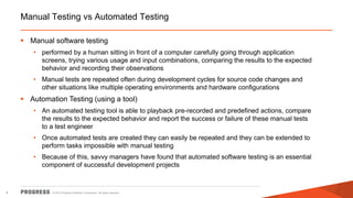 © 2015 Progress Software Corporation. All rights reserved.4
Manual Testing vs Automated Testing
 Manual software testing
• performed by a human sitting in front of a computer carefully going through application
screens, trying various usage and input combinations, comparing the results to the expected
behavior and recording their observations
• Manual tests are repeated often during development cycles for source code changes and
other situations like multiple operating environments and hardware configurations
 Automation Testing (using a tool)
• An automated testing tool is able to playback pre-recorded and predefined actions, compare
the results to the expected behavior and report the success or failure of these manual tests
to a test engineer
• Once automated tests are created they can easily be repeated and they can be extended to
perform tasks impossible with manual testing
• Because of this, savvy managers have found that automated software testing is an essential
component of successful development projects
 