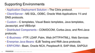 © 2015 Progress Software Corporation. All rights reserved.48
Supporting Environments
• Application Deployment Solution - The Citrix protocol.
• Client/Server - MS SQL, ODBC, Oracle Web Applications 11i and
DNS protocols.
• Custom - C templates, Visual Basic templates, Java templates,
Javascript, and VBScript
• Distributed Components - COM/DCOM, Corba-Java, and Rmi-Java
protocols.
• E-Business - FTP, LDAP, Palm, Web (HTTP/HTML), Web Services
• Enerprise Java Beans -EJB Testing and RMI-Java protocols.
• ERP/CRM - Baan, Oracle NCA, Peoplesoft 8, SAP-Web, SAPGUI
 