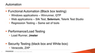 © 2015 Progress Software Corporation. All rights reserved.5
Automation
 Functional Automation (Black box testing)
• Windows applications – Winrunner, QTP
• Web applications – Silk Test, Selenium, Telerik Test Studio
• Regression Testing – Same set of tools
 Performance/Load Testing
• Load Runner, Jmeter
 Security Testing (black box and White box)
• Veracode, ZAP
 