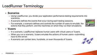 © 2015 Progress Software Corporation. All rights reserved.52
LoadRunner Terminology
• Scenarios
• Using LoadRunner, you divide your application performance testing requirements into
scenarios.
• A scenario defines the events that occur during each testing sessions.
• For example, a scenario defines and controls the number of users to emulate, the
actions that they perform, and the machines on which they run their emulations.
• Vusers
• In a scenario, LoadRunner replaces human users with virtual users or Vusers.
• When you run a scenario, Vusers emulate the actions of human users—submitting
input to the server.
• A scenario can contain tens, hundreds, or even thousands of Vusers.
 