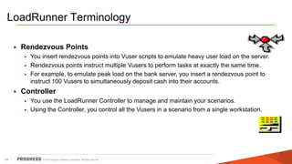 © 2015 Progress Software Corporation. All rights reserved.54
LoadRunner Terminology
• Rendezvous Points
• You insert rendezvous points into Vuser scripts to emulate heavy user load on the server.
• Rendezvous points instruct multiple Vusers to perform tasks at exactly the same time.
• For example, to emulate peak load on the bank server, you insert a rendezvous point to
instruct 100 Vusers to simultaneously deposit cash into their accounts.
• Controller
• You use the LoadRunner Controller to manage and maintain your scenarios.
• Using the Controller, you control all the Vusers in a scenario from a single workstation.
 