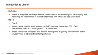 © 2015 Progress Software Corporation. All rights reserved.60
Introduction to JMeter
 Definition
• JMeter is an Apache Jakarta project that can be used as a load testing tool for analyzing and
measuring the performance of a variety of services, with a focus on web applications.
 Why ?
• Free 
• JMeter can be used as a unit test tool for JDBC database connection, FTP, LDAP,
WebServices,J MS, HTTP and generic TCP connections.
• JMeter can also be configured as a monitor, although this is typically considered an ad-hoc
solution in lieu of advanced monitoring solutions.
 