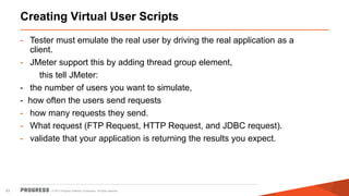 © 2015 Progress Software Corporation. All rights reserved.63
Creating Virtual User Scripts
- Tester must emulate the real user by driving the real application as a
client.
- JMeter support this by adding thread group element,
this tell JMeter:
- the number of users you want to simulate,
- how often the users send requests
- how many requests they send.
- What request (FTP Request, HTTP Request, and JDBC request).
- validate that your application is returning the results you expect.
 