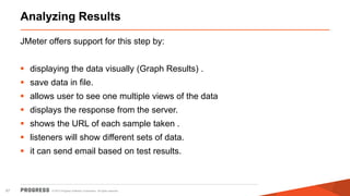 © 2015 Progress Software Corporation. All rights reserved.67
Analyzing Results
JMeter offers support for this step by:
 displaying the data visually (Graph Results) .
 save data in file.
 allows user to see one multiple views of the data
 displays the response from the server.
 shows the URL of each sample taken .
 listeners will show different sets of data.
 it can send email based on test results.
 