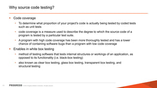 © 2015 Progress Software Corporation. All rights reserved.71
Why source code testing?
 Code coverage
• To determine what proportion of your project's code is actually being tested by coded tests
such as unit tests
• code coverage is a measure used to describe the degree to which the source code of a
program is tested by a particular test suite.
• A program with high code coverage has been more thoroughly tested and has a lower
chance of containing software bugs than a program with low code coverage
 Enables in white box testing
• method of testing software that tests internal structures or workings of an application, as
opposed to its functionality (i.e. black-box testing)
• also known as clear box testing, glass box testing, transparent box testing, and
structural testing
 