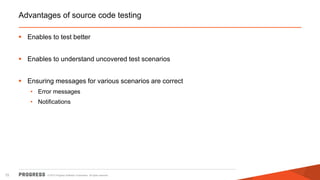 © 2015 Progress Software Corporation. All rights reserved.72
Advantages of source code testing
 Enables to test better
 Enables to understand uncovered test scenarios
 Ensuring messages for various scenarios are correct
• Error messages
• Notifications
 