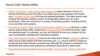 © 2015 Progress Software Corporation. All rights reserved.73
Source Code Testing Utilities
 Splint / LCLint (Lint - static source code analysis tool)Splint (formerly LCLint) is a
rewrite of the famous Unix lint utility. It is a static source code analyser, that checks
your C program source code for bugs and potential problems. This static source code
analysis tool requires a certain amount of configuration before you can use it
productively. There are versions for a number of operating systems, including Win32,
Linux and other Unix systems.
 Ftncheck (Lint utility / Static Source Code Analysis Utility for Fortran)ftncheck, a static
source code analysis utility, checks your Fortran programs for semantic errors, leaks
and potential bugs. For example, you can use ftncheck to scan your program for the
use of uninitialized variables and undeclared variables.
 Jlint: Java Program Checker (Lint)Like the lint utility which checks C programs, jlint is a
static source code analysis tool that scrutinizes your Java source code for suspicious
constructs that might indicate a program bug. Although the program is shareware, it is
distributed with source code without any restrictions (and hence is listed here).
 http://sqa.fyicenter.com/FAQ/Testing-Tools/Other_Source_Code_Testing_Tools.html
 