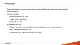 © 2015 Progress Software Corporation. All rights reserved.8
WinRunner
 Designed to help customers save testing time and effort by automating the manual
testing process
 Manual process
• Perform operations by hand,
• visually check results, and
• log results by hand
 Automated process:
• Create a test script that will perform the same operations as a Human operator
• check the same information, and
• create a summary report showing the test status
 