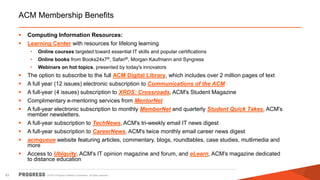 © 2015 Progress Software Corporation. All rights reserved.83
ACM Membership Benefits
 Computing Information Resources:
 Learning Center with resources for lifelong learning
• Online courses targeted toward essential IT skills and popular certifications
• Online books from Books24x7®, Safari®, Morgan Kaufmann and Syngress
• Webinars on hot topics, presented by today's innovators
 The option to subscribe to the full ACM Digital Library, which includes over 2 million pages of text
 A full year (12 issues) electronic subscription to Communications of the ACM
 A full-year (4 issues) subscription to XRDS: Crossroads, ACM's Student Magazine
 Complimentary e-mentoring services from MentorNet
 A full-year electronic subscription to monthly MemberNet and quarterly Student Quick Takes, ACM's
member newsletters.
 A full-year subscription to TechNews, ACM's tri-weekly email IT news digest
 A full-year subscription to CareerNews, ACM's twice monthly email career news digest
 acmqueue website featuring articles, commentary, blogs, roundtables, case studies, mutlimedia and
more
 Access to Ubiquity, ACM's IT opinion magazine and forum, and eLearn, ACM's magazine dedicated
to distance education
 