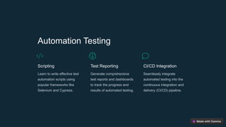 Automation Testing
Scripting
Learn to write effective test
automation scripts using
popular frameworks like
Selenium and Cypress.
Test Reporting
Generate comprehensive
test reports and dashboards
to track the progress and
results of automated testing.
CI/CD Integration
Seamlessly integrate
automated testing into the
continuous integration and
delivery (CI/CD) pipeline.
 