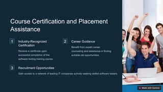 Course Certification and Placement
Assistance
1 Industry-Recognized
Certification
Receive a certificate upon
successful completion of the
software testing training course.
2 Career Guidance
Benefit from expert career
counseling and assistance in finding
suitable job opportunities.
3 Recruitment Opportunities
Gain access to a network of leading IT companies actively seeking skilled software testers.
 