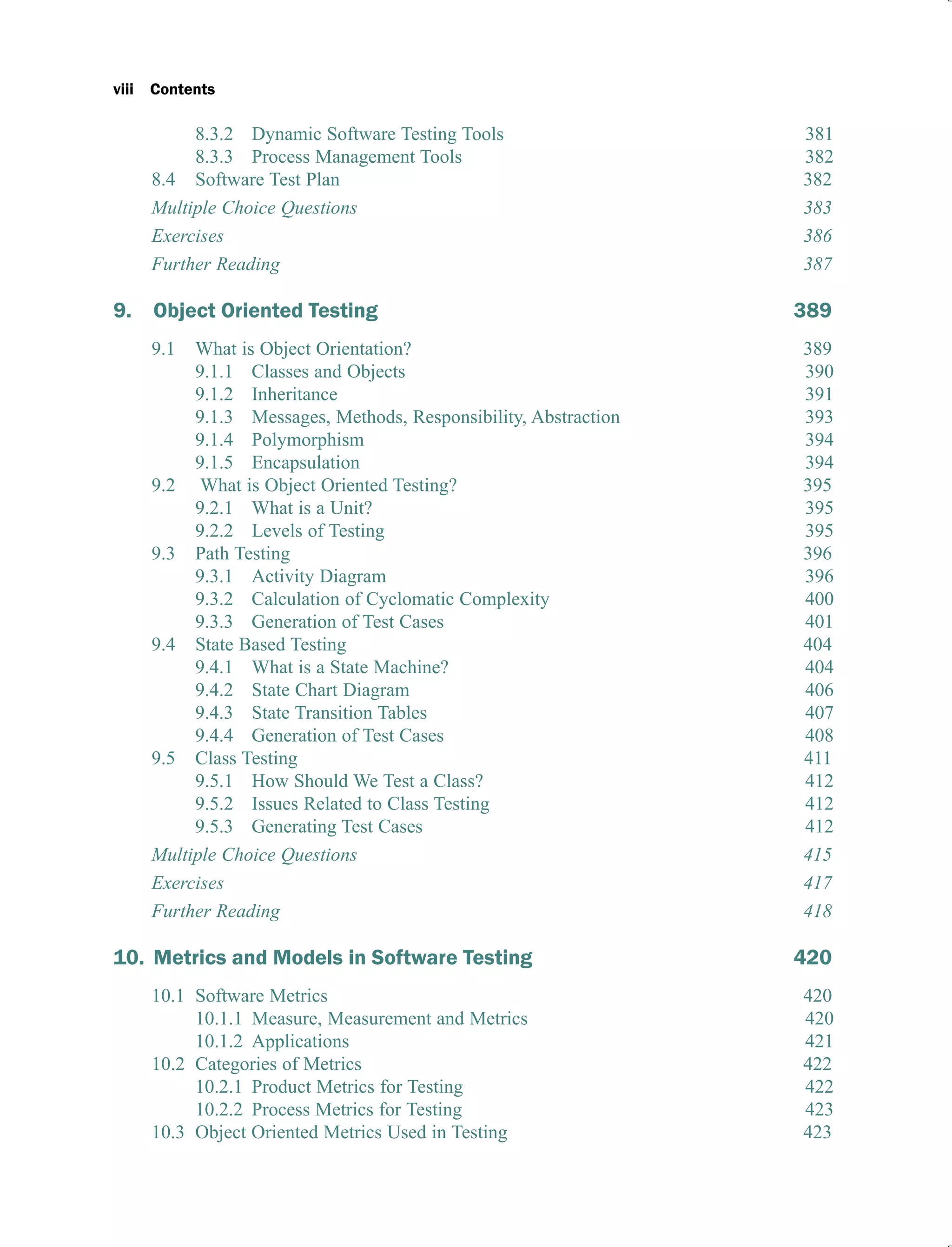 viii Contents
8.3.2 Dynamic Software Testing Tools 381
8.3.3 Process Management Tools 382
8.4 Software Test Plan 382
Multiple Choice Questions 383
Exercises 386
Further Reading 387
9. Object Oriented Testing 389
9.1 What is Object Orientation? 389
9.1.1 Classes and Objects 390
9.1.2 Inheritance 391
9.1.3 Messages, Methods, Responsibility, Abstraction 393
9.1.4 Polymorphism 394
9.1.5 Encapsulation 394
9.2 What is Object Oriented Testing? 395
9.2.1 What is a Unit? 395
9.2.2 Levels of Testing 395
9.3 Path Testing 396
9.3.1 Activity Diagram 396
9.3.2 Calculation of Cyclomatic Complexity 400
9.3.3 Generation of Test Cases 401
9.4 State Based Testing 404
9.4.1 What is a State Machine? 404
9.4.2 State Chart Diagram 406
9.4.3 State Transition Tables 407
9.4.4 Generation of Test Cases 408
9.5 Class Testing 411
9.5.1 How Should We Test a Class? 412
9.5.2 Issues Related to Class Testing 412
9.5.3 Generating Test Cases 412
Multiple Choice Questions 415
Exercises 417
Further Reading 418
10. Metrics and Models in Software Testing 420
10.1 Software Metrics 420
10.1.1 Measure, Measurement and Metrics 420
10.1.2 Applications 421
10.2 Categories of Metrics 422
10.2.1 Product Metrics for Testing 422
10.2.2 Process Metrics for Testing 423
10.3 Object Oriented Metrics Used in Testing 423
 