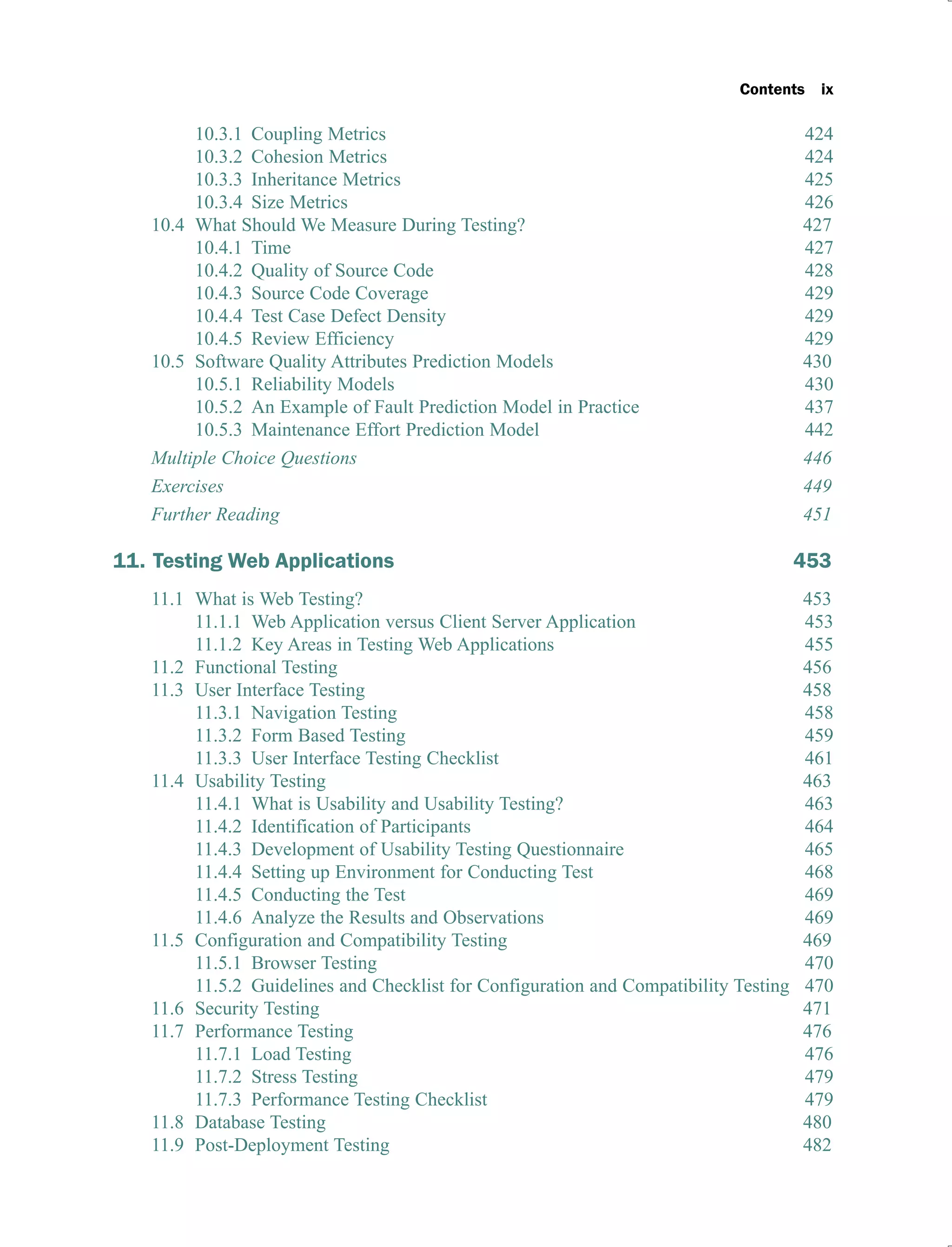 Contents ix
10.3.1 Coupling Metrics 424
10.3.2 Cohesion Metrics 424
10.3.3 Inheritance Metrics 425
10.3.4 Size Metrics 426
10.4 What Should We Measure During Testing? 427
10.4.1 Time 427
10.4.2 Quality of Source Code 428
10.4.3 Source Code Coverage 429
10.4.4 Test Case Defect Density 429
10.4.5 Review Efficiency 429
10.5 Software Quality Attributes Prediction Models 430
10.5.1 Reliability Models 430
10.5.2 An Example of Fault Prediction Model in Practice 437
10.5.3 Maintenance Effort Prediction Model 442
Multiple Choice Questions 446
Exercises 449
Further Reading 451
11. Testing Web Applications 453
11.1 What is Web Testing? 453
11.1.1 Web Application versus Client Server Application 453
11.1.2 Key Areas in Testing Web Applications 455
11.2 Functional Testing 456
11.3 User Interface Testing 458
11.3.1 Navigation Testing 458
11.3.2 Form Based Testing 459
11.3.3 User Interface Testing Checklist 461
11.4 Usability Testing 463
11.4.1 What is Usability and Usability Testing? 463
11.4.2 Identification of Participants 464
11.4.3 Development of Usability Testing Questionnaire 465
11.4.4 Setting up Environment for Conducting Test 468
11.4.5 Conducting the Test 469
11.4.6 Analyze the Results and Observations 469
11.5 Configuration and Compatibility Testing 469
11.5.1 Browser Testing 470
11.5.2 Guidelines and Checklist for Configuration and Compatibility Testing 470
11.6 Security Testing 471
11.7 Performance Testing 476
11.7.1 Load Testing 476
11.7.2 Stress Testing 479
11.7.3 Performance Testing Checklist 479
11.8 Database Testing 480
11.9 Post-Deployment Testing 482
 
